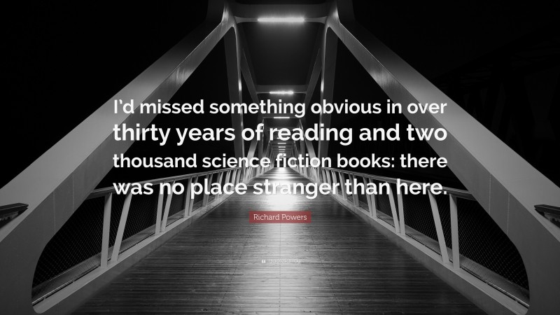 Richard Powers Quote: “I’d missed something obvious in over thirty years of reading and two thousand science fiction books: there was no place stranger than here.”