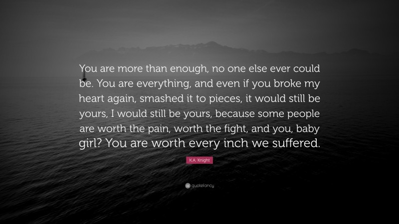 K.A. Knight Quote: “You are more than enough, no one else ever could be. You are everything, and even if you broke my heart again, smashed it to pieces, it would still be yours, I would still be yours, because some people are worth the pain, worth the fight, and you, baby girl? You are worth every inch we suffered.”