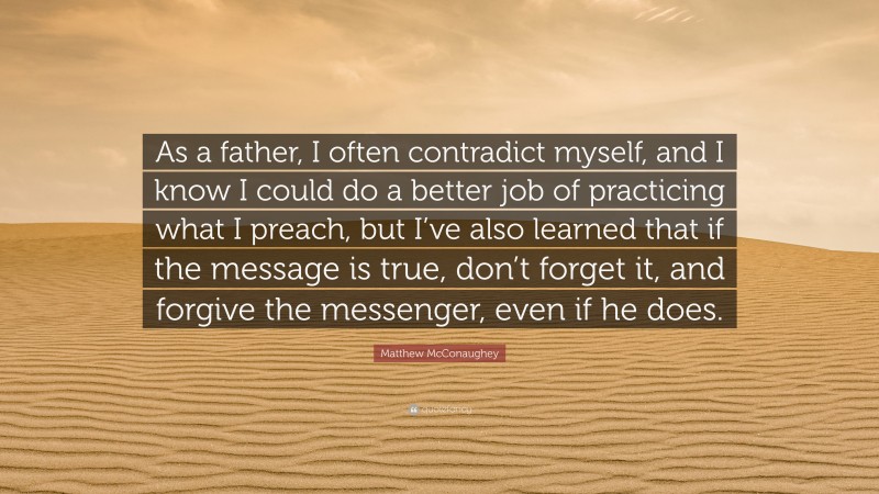 Matthew McConaughey Quote: “As a father, I often contradict myself, and I know I could do a better job of practicing what I preach, but I’ve also learned that if the message is true, don’t forget it, and forgive the messenger, even if he does.”