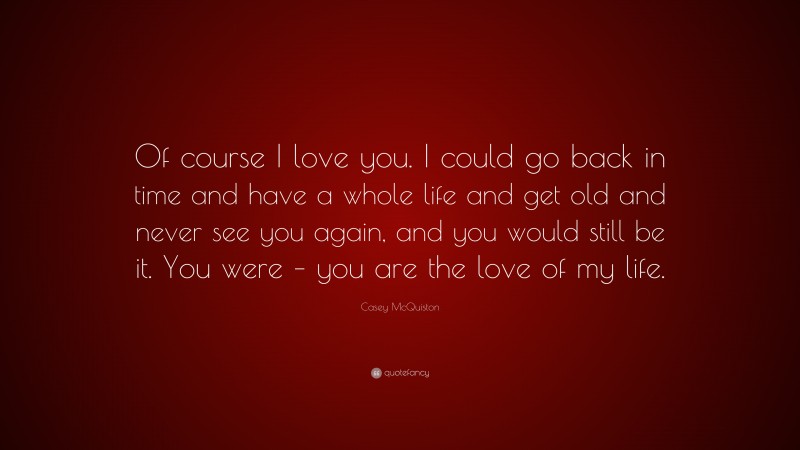 Casey McQuiston Quote: “Of course I love you. I could go back in time and have a whole life and get old and never see you again, and you would still be it. You were – you are the love of my life.”