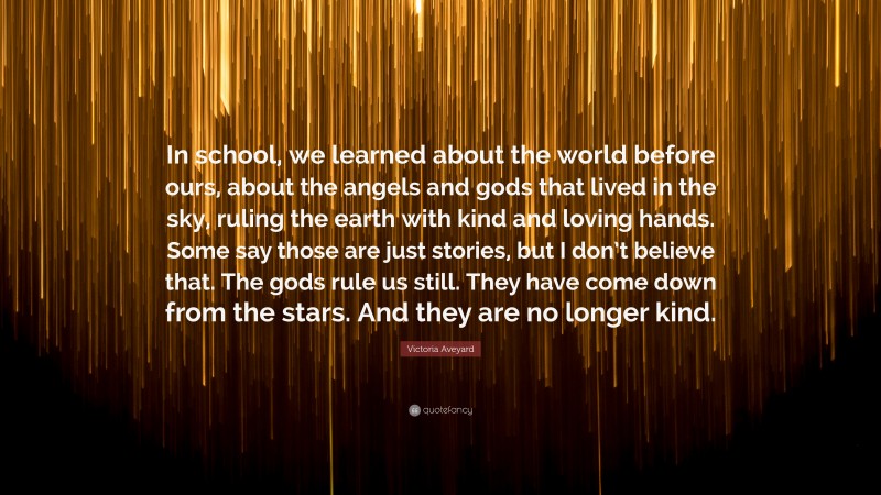 Victoria Aveyard Quote: “In school, we learned about the world before ours, about the angels and gods that lived in the sky, ruling the earth with kind and loving hands. Some say those are just stories, but I don’t believe that. The gods rule us still. They have come down from the stars. And they are no longer kind.”