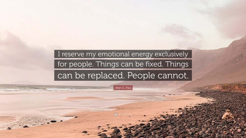 Alan C. Fox Quote: “I reserve my emotional energy exclusively for people. Things can be fixed. Things can be replaced. People cannot.”