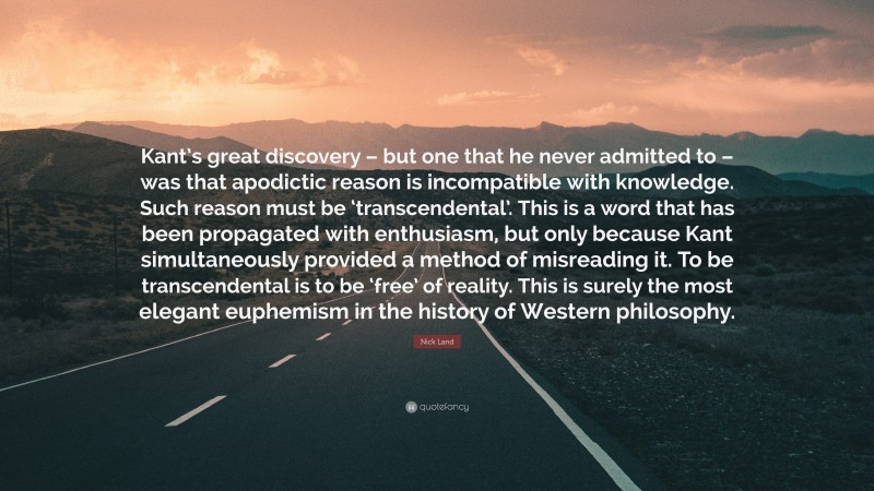 Nick Land Quote: “Kant’s great discovery – but one that he never admitted to – was that apodictic reason is incompatible with knowledge. Such reason must be ‘transcendental’. This is a word that has been propagated with enthusiasm, but only because Kant simultaneously provided a method of misreading it. To be transcendental is to be ‘free’ of reality. This is surely the most elegant euphemism in the history of Western philosophy.”