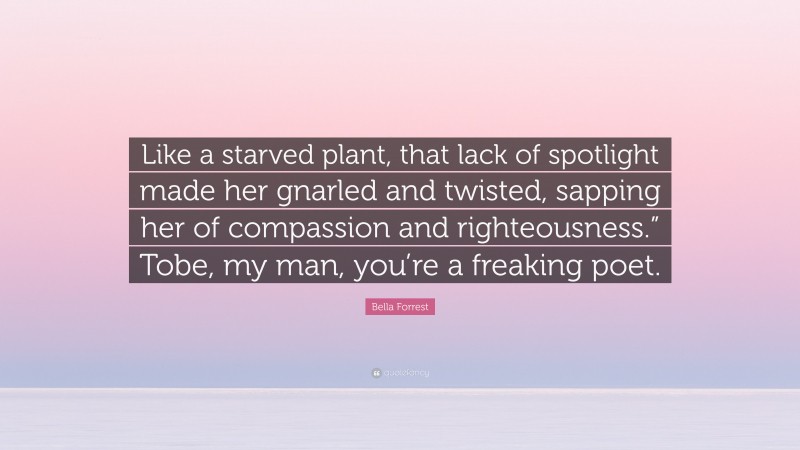 Bella Forrest Quote: “Like a starved plant, that lack of spotlight made her gnarled and twisted, sapping her of compassion and righteousness.” Tobe, my man, you’re a freaking poet.”