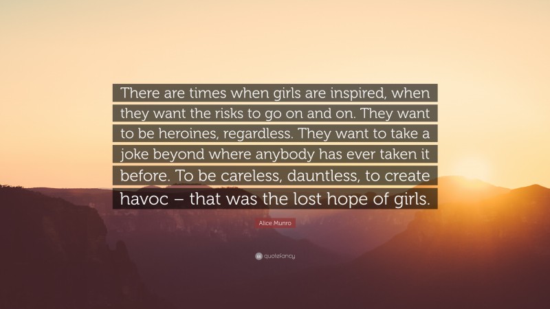 Alice Munro Quote: “There are times when girls are inspired, when they want the risks to go on and on. They want to be heroines, regardless. They want to take a joke beyond where anybody has ever taken it before. To be careless, dauntless, to create havoc – that was the lost hope of girls.”