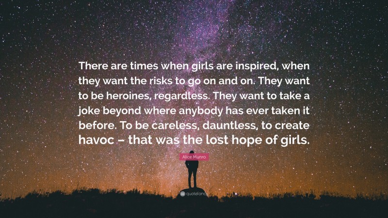 Alice Munro Quote: “There are times when girls are inspired, when they want the risks to go on and on. They want to be heroines, regardless. They want to take a joke beyond where anybody has ever taken it before. To be careless, dauntless, to create havoc – that was the lost hope of girls.”