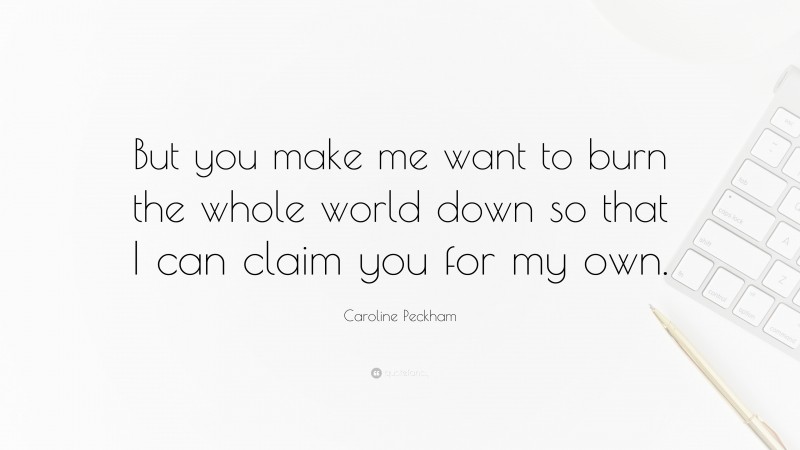 Caroline Peckham Quote: “But you make me want to burn the whole world down so that I can claim you for my own.”