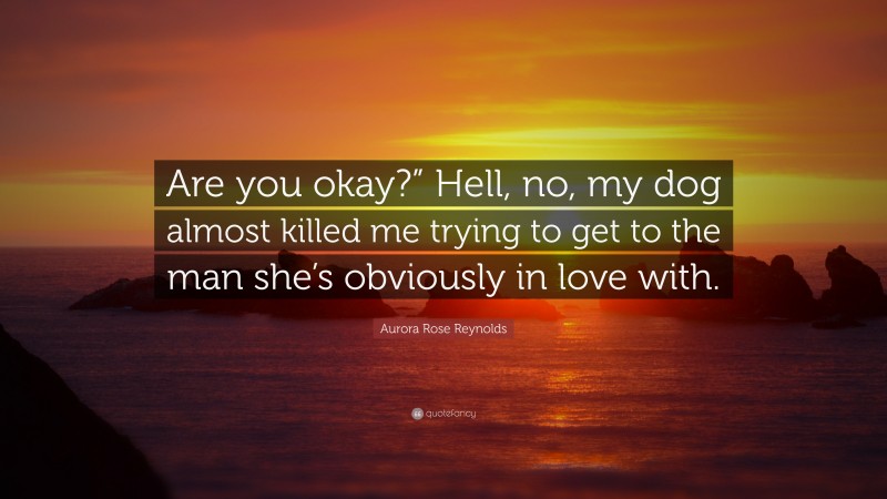 Aurora Rose Reynolds Quote: “Are you okay?” Hell, no, my dog almost killed me trying to get to the man she’s obviously in love with.”