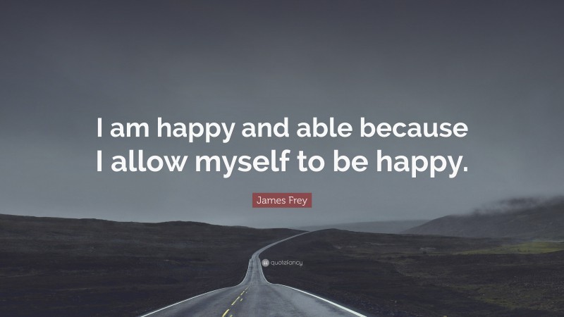 James Frey Quote: “I am happy and able because I allow myself to be happy.”