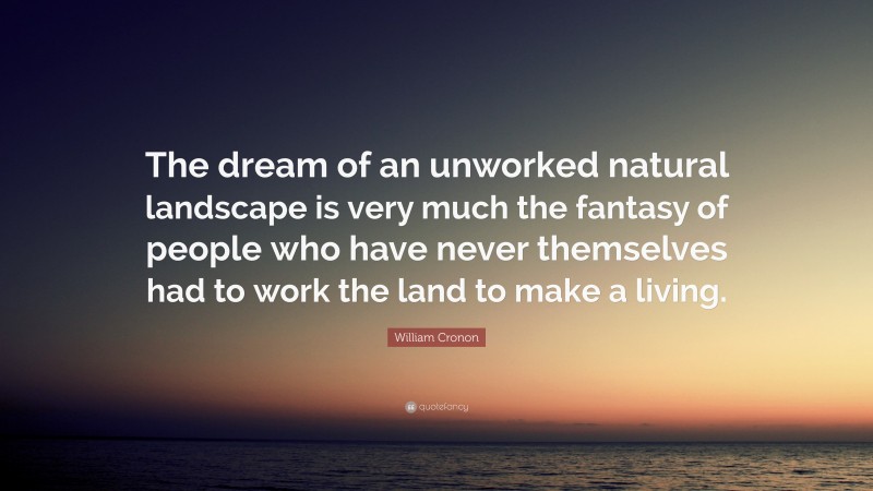 William Cronon Quote: “The dream of an unworked natural landscape is very much the fantasy of people who have never themselves had to work the land to make a living.”