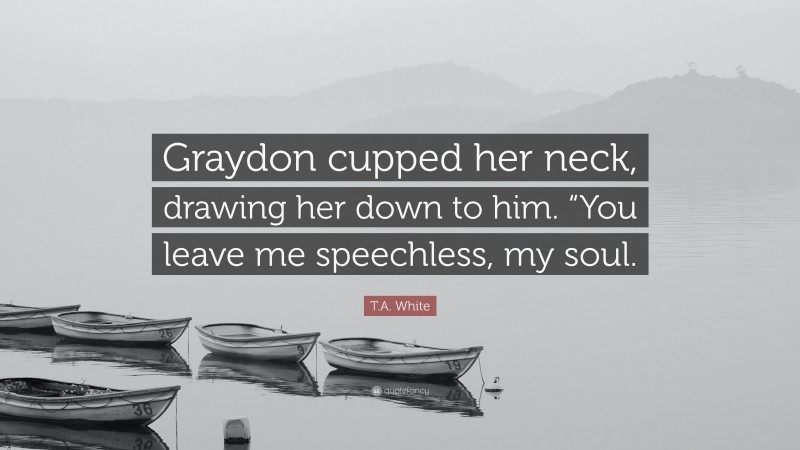 T.A. White Quote: “Graydon cupped her neck, drawing her down to him. “You leave me speechless, my soul.”