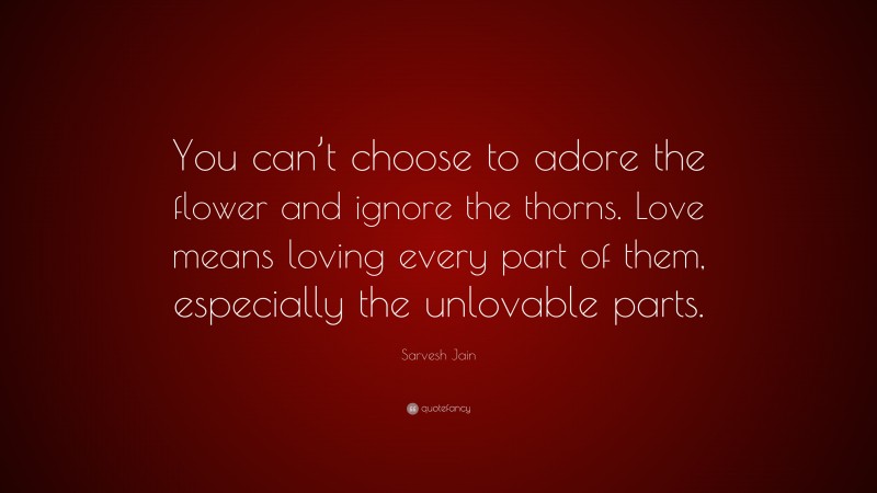 Sarvesh Jain Quote: “You can’t choose to adore the flower and ignore the thorns. Love means loving every part of them, especially the unlovable parts.”