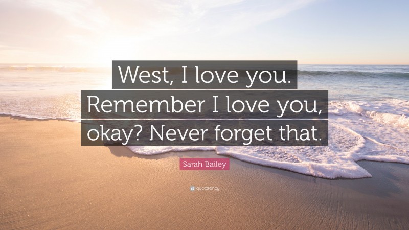 Sarah Bailey Quote: “West, I love you. Remember I love you, okay? Never forget that.”
