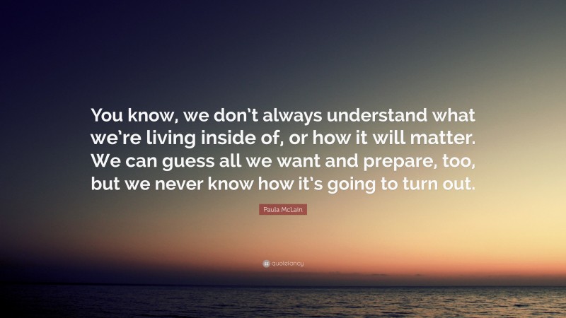 Paula McLain Quote: “You know, we don’t always understand what we’re living inside of, or how it will matter. We can guess all we want and prepare, too, but we never know how it’s going to turn out.”