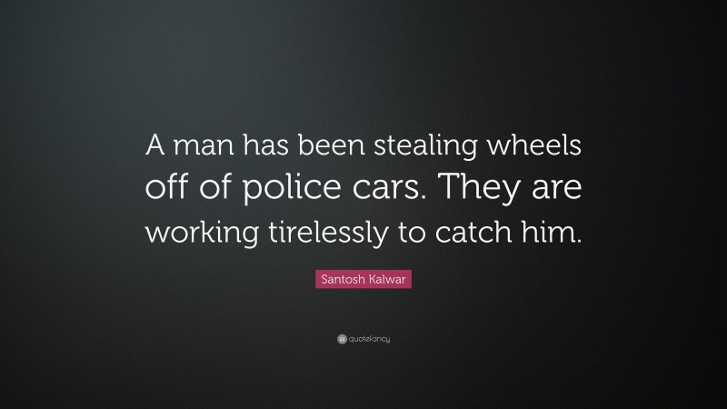 Santosh Kalwar Quote: “A man has been stealing wheels off of police cars. They are working tirelessly to catch him.”