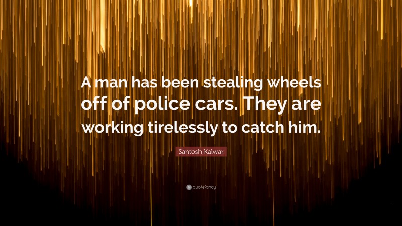 Santosh Kalwar Quote: “A man has been stealing wheels off of police cars. They are working tirelessly to catch him.”