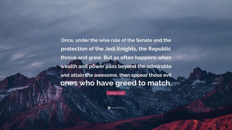 George Lucas Quote: “Once, under the wise rule of the Senate and the protection of the Jedi Knights, the Republic throve and grew. But as often happens when wealth and power pass beyond the admirable and attain the awesome, then appear those evil ones who have greed to match.”