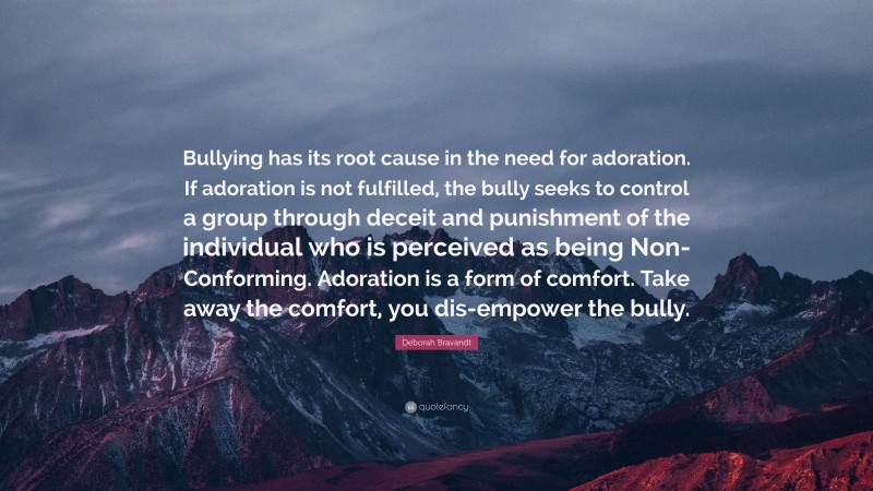 Deborah Bravandt Quote: “Bullying has its root cause in the need for adoration. If adoration is not fulfilled, the bully seeks to control a group through deceit and punishment of the individual who is perceived as being Non-Conforming. Adoration is a form of comfort. Take away the comfort, you dis-empower the bully.”