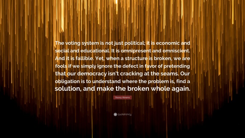 Stacey Abrams Quote: “The voting system is not just political; it is economic and social and educational. It is omnipresent and omniscient. And it is fallible. Yet, when a structure is broken, we are fools if we simply ignore the defect in favor of pretending that our democracy isn’t cracking at the seams. Our obligation is to understand where the problem is, find a solution, and make the broken whole again.”