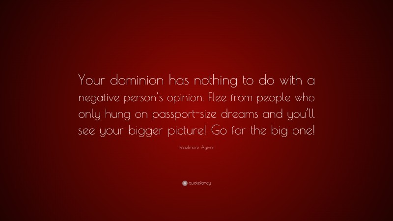 Israelmore Ayivor Quote: “Your dominion has nothing to do with a negative person’s opinion. Flee from people who only hung on passport-size dreams and you’ll see your bigger picture! Go for the big one!”