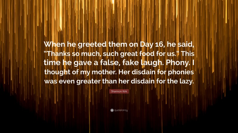 Shannon Kirk Quote: “When he greeted them on Day 16, he said, “Thanks so much, such great food for us.” This time he gave a false, fake laugh. Phony. I thought of my mother. Her disdain for phonies was even greater than her disdain for the lazy.”