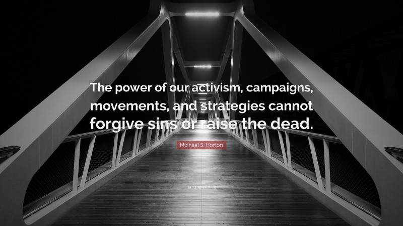 Michael S. Horton Quote: “The power of our activism, campaigns, movements, and strategies cannot forgive sins or raise the dead.”