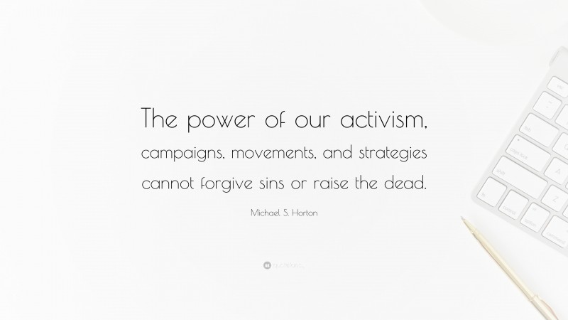 Michael S. Horton Quote: “The power of our activism, campaigns, movements, and strategies cannot forgive sins or raise the dead.”