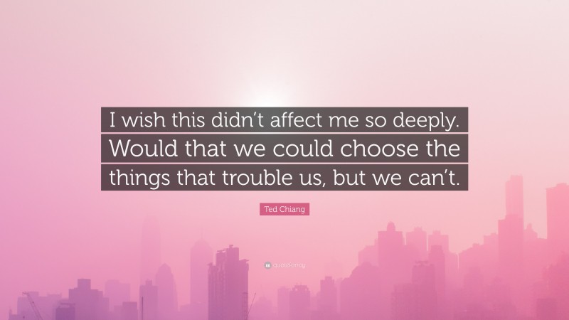 Ted Chiang Quote: “I wish this didn’t affect me so deeply. Would that we could choose the things that trouble us, but we can’t.”