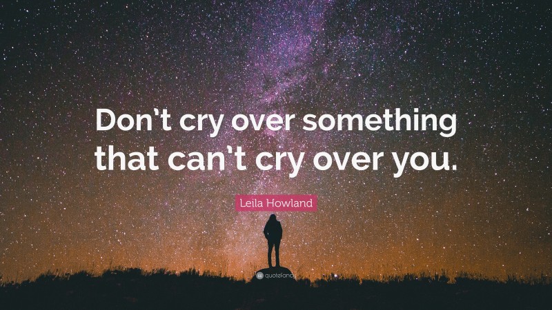 Leila Howland Quote: “Don’t cry over something that can’t cry over you.”