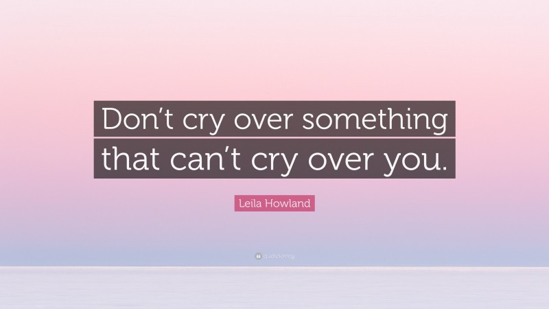Leila Howland Quote: “Don’t cry over something that can’t cry over you.”