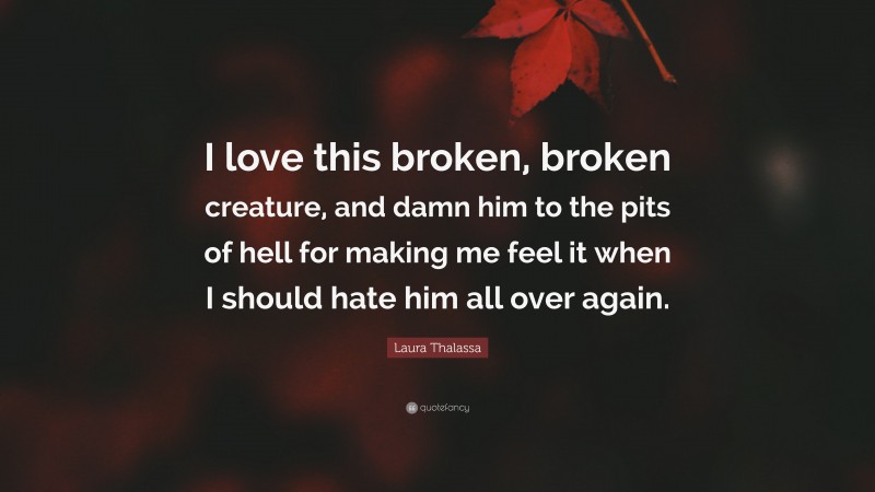 Laura Thalassa Quote: “I love this broken, broken creature, and damn him to the pits of hell for making me feel it when I should hate him all over again.”