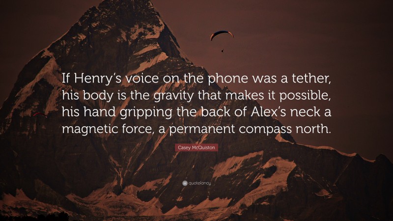 Casey McQuiston Quote: “If Henry’s voice on the phone was a tether, his body is the gravity that makes it possible, his hand gripping the back of Alex’s neck a magnetic force, a permanent compass north.”