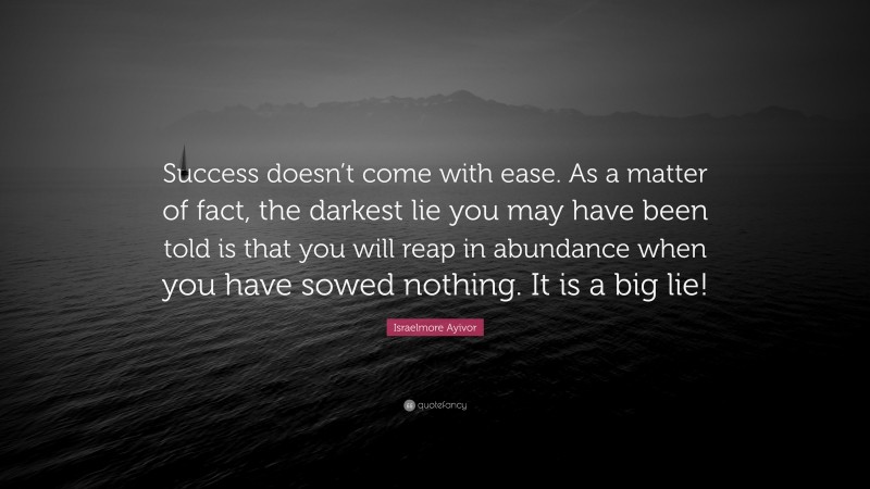 Israelmore Ayivor Quote: “Success doesn’t come with ease. As a matter of fact, the darkest lie you may have been told is that you will reap in abundance when you have sowed nothing. It is a big lie!”