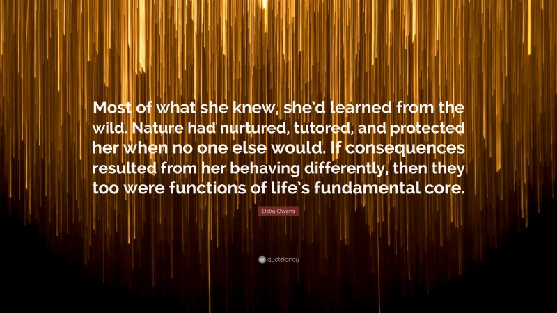 Delia Owens Quote: “Most of what she knew, she’d learned from the wild. Nature had nurtured, tutored, and protected her when no one else would. If consequences resulted from her behaving differently, then they too were functions of life’s fundamental core.”