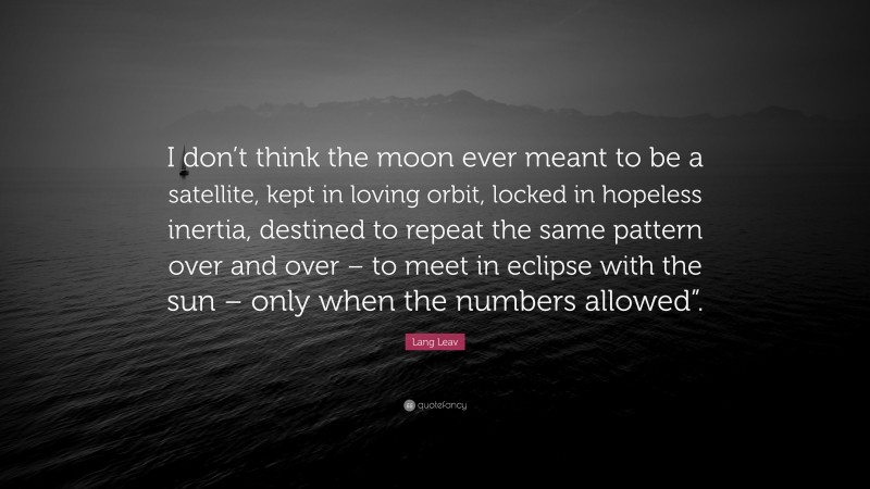 Lang Leav Quote: “I don’t think the moon ever meant to be a satellite, kept in loving orbit, locked in hopeless inertia, destined to repeat the same pattern over and over – to meet in eclipse with the sun – only when the numbers allowed”.”