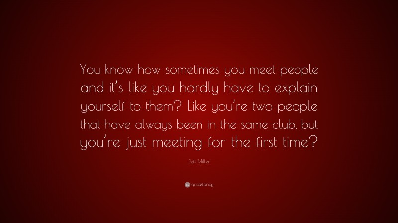 Jeff Miller Quote: “You know how sometimes you meet people and it’s like you hardly have to explain yourself to them? Like you’re two people that have always been in the same club, but you’re just meeting for the first time?”