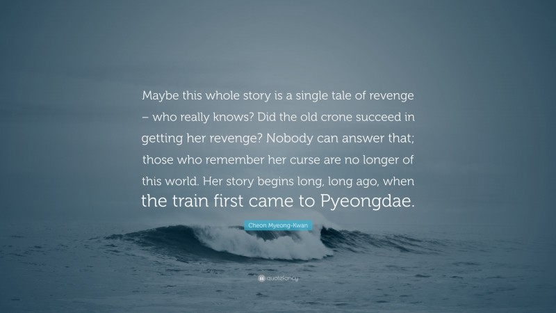 Cheon Myeong-Kwan Quote: “Maybe this whole story is a single tale of revenge – who really knows? Did the old crone succeed in getting her revenge? Nobody can answer that; those who remember her curse are no longer of this world. Her story begins long, long ago, when the train first came to Pyeongdae.”