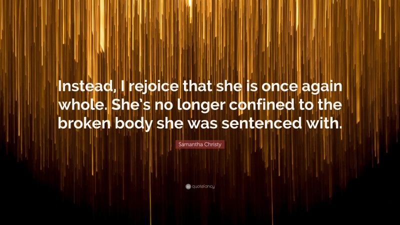 Samantha Christy Quote: “Instead, I rejoice that she is once again whole. She’s no longer confined to the broken body she was sentenced with.”
