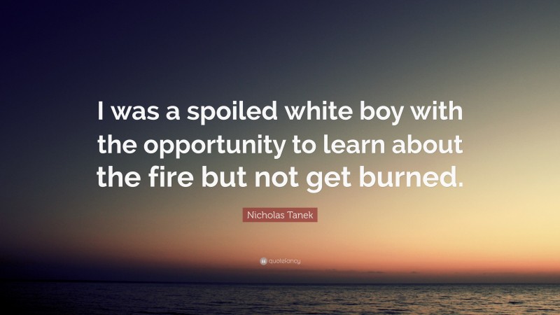 Nicholas Tanek Quote: “I was a spoiled white boy with the opportunity to learn about the fire but not get burned.”