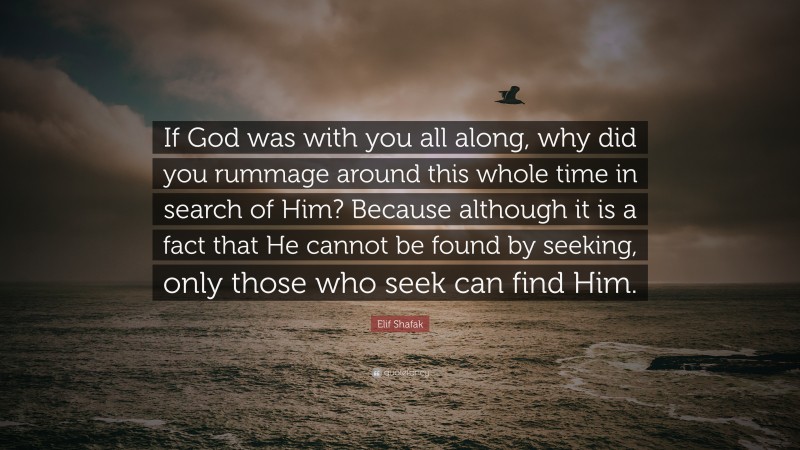Elif Shafak Quote: “If God was with you all along, why did you rummage around this whole time in search of Him? Because although it is a fact that He cannot be found by seeking, only those who seek can find Him.”