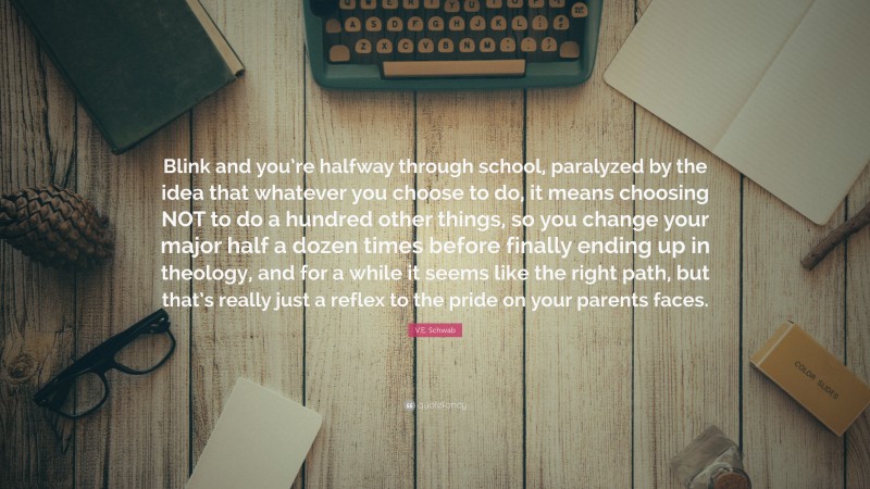 V.E. Schwab Quote: “Blink and you’re halfway through school, paralyzed by the idea that whatever you choose to do, it means choosing NOT to do a hundred other things, so you change your major half a dozen times before finally ending up in theology, and for a while it seems like the right path, but that’s really just a reflex to the pride on your parents faces.”