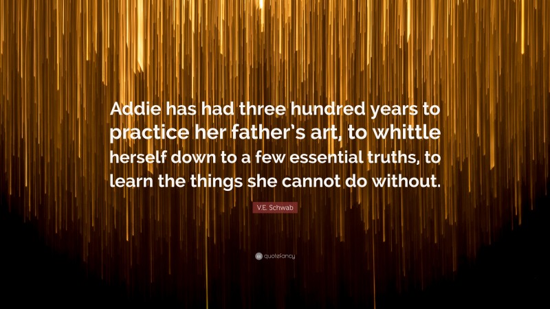 V.E. Schwab Quote: “Addie has had three hundred years to practice her father’s art, to whittle herself down to a few essential truths, to learn the things she cannot do without.”