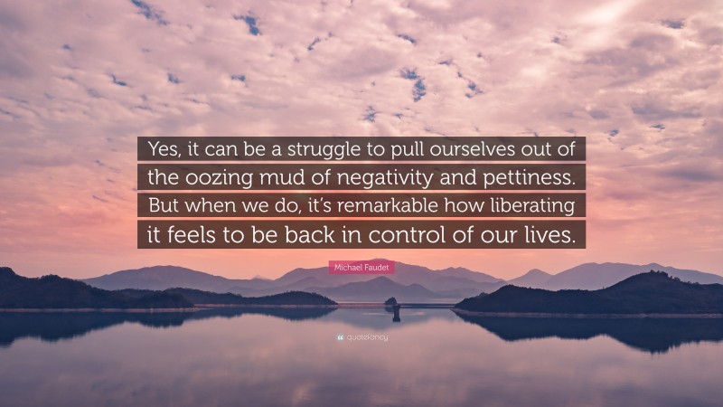 Michael Faudet Quote: “Yes, it can be a struggle to pull ourselves out of the oozing mud of negativity and pettiness. But when we do, it’s remarkable how liberating it feels to be back in control of our lives.”