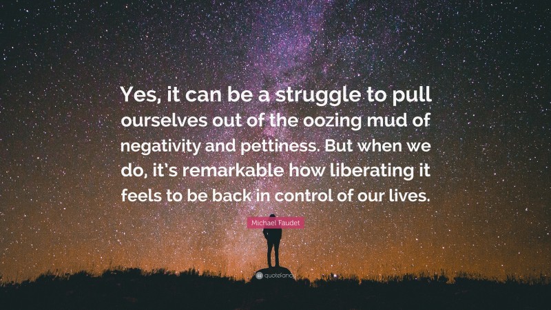 Michael Faudet Quote: “Yes, it can be a struggle to pull ourselves out of the oozing mud of negativity and pettiness. But when we do, it’s remarkable how liberating it feels to be back in control of our lives.”