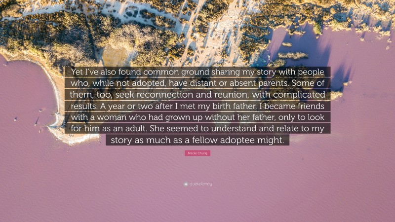 Nicole Chung Quote: “Yet I’ve also found common ground sharing my story with people who, while not adopted, have distant or absent parents. Some of them, too, seek reconnection and reunion, with complicated results. A year or two after I met my birth father, I became friends with a woman who had grown up without her father, only to look for him as an adult. She seemed to understand and relate to my story as much as a fellow adoptee might.”