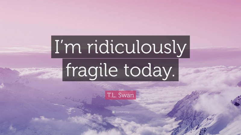 T.L. Swan Quote: “I’m ridiculously fragile today.”