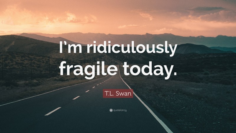 T.L. Swan Quote: “I’m ridiculously fragile today.”