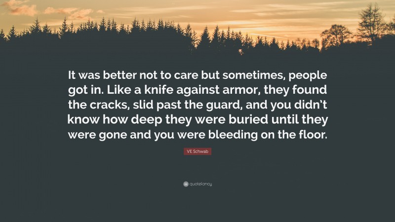 VE Schwab Quote: “It was better not to care but sometimes, people got in. Like a knife against armor, they found the cracks, slid past the guard, and you didn’t know how deep they were buried until they were gone and you were bleeding on the floor.”