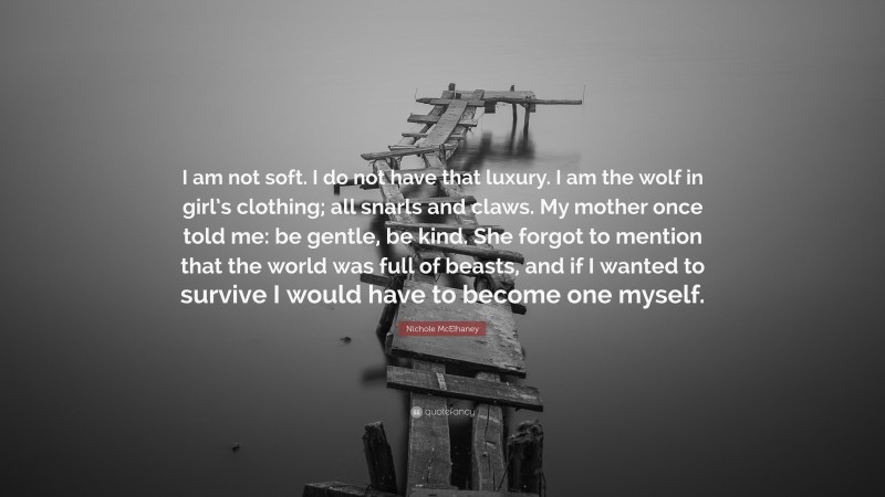 Nichole McElhaney Quote: “I am not soft. I do not have that luxury. I am the wolf in girl’s clothing; all snarls and claws. My mother once told me: be gentle, be kind. She forgot to mention that the world was full of beasts, and if I wanted to survive I would have to become one myself.”
