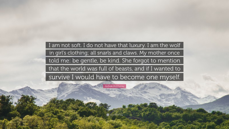 Nichole McElhaney Quote: “I am not soft. I do not have that luxury. I am the wolf in girl’s clothing; all snarls and claws. My mother once told me: be gentle, be kind. She forgot to mention that the world was full of beasts, and if I wanted to survive I would have to become one myself.”